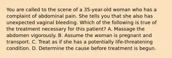 You are called to the scene of a 35-year-old woman who has a complaint of abdominal pain. She tells you that she also has unexpected vaginal bleeding. Which of the following is true of the treatment necessary for this patient? A. Massage the abdomen vigorously. B. Assume the woman is pregnant and transport. C. Treat as if she has a potentially life-threatening condition. D. Determine the cause before treatment is begun.