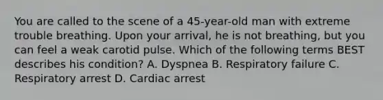 You are called to the scene of a​ 45-year-old man with extreme trouble breathing. Upon your​ arrival, he is not​ breathing, but you can feel a weak carotid pulse. Which of the following terms BEST describes his​ condition? A. Dyspnea B. Respiratory failure C. Respiratory arrest D. Cardiac arrest