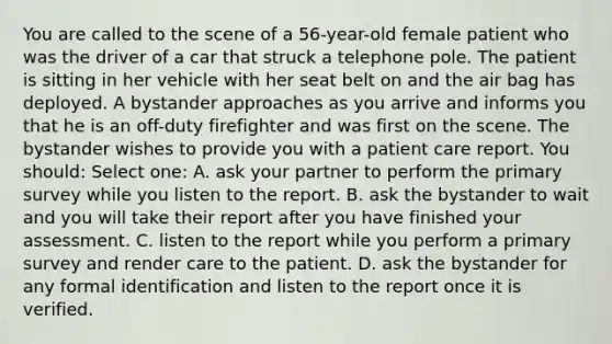 You are called to the scene of a 56-year-old female patient who was the driver of a car that struck a telephone pole. The patient is sitting in her vehicle with her seat belt on and the air bag has deployed. A bystander approaches as you arrive and informs you that he is an off-duty firefighter and was first on the scene. The bystander wishes to provide you with a patient care report. You should: Select one: A. ask your partner to perform the primary survey while you listen to the report. B. ask the bystander to wait and you will take their report after you have finished your assessment. C. listen to the report while you perform a primary survey and render care to the patient. D. ask the bystander for any formal identification and listen to the report once it is verified.