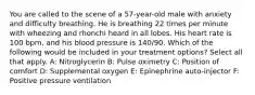 You are called to the scene of a 57-year-old male with anxiety and difficulty breathing. He is breathing 22 times per minute with wheezing and rhonchi heard in all lobes. His heart rate is 100 bpm, and his blood pressure is 140/90. Which of the following would be included in your treatment options? Select all that apply. A: Nitroglycerin B: Pulse oximetry C: Position of comfort D: Supplemental oxygen E: Epinephrine auto-injector F: Positive pressure ventilation