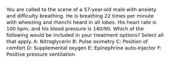 You are called to the scene of a 57-year-old male with anxiety and difficulty breathing. He is breathing 22 times per minute with wheezing and rhonchi heard in all lobes. His heart rate is 100 bpm, and his blood pressure is 140/90. Which of the following would be included in your treatment options? Select all that apply. A: Nitroglycerin B: Pulse oximetry C: Position of comfort D: Supplemental oxygen E: Epinephrine auto-injector F: Positive pressure ventilation