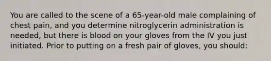 You are called to the scene of a​ 65-year-old male complaining of chest​ pain, and you determine nitroglycerin administration is​ needed, but there is blood on your gloves from the IV you just initiated. Prior to putting on a fresh pair of​ gloves, you​ should: