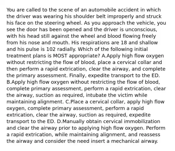 You are called to the scene of an automobile accident in which the driver was wearing his shoulder belt improperly and struck his face on the steering wheel. As you approach the​ vehicle, you see the door has been opened and the driver is​ unconscious, with his head still against the wheel and blood flowing freely from his nose and mouth. His respirations are 18 and shallow and his pulse is 102 radially. Which of the following initial treatment plans is MOST​ appropriate? A.Apply high flow oxygen without restricting the flow of​ blood, place a cervical collar and then perform a rapid​ extrication, clear the​ airway, and complete the primary assessment.​ Finally, expedite transport to the ED. B.Apply high flow oxygen without restricting the flow of​ blood, complete primary​ assessment, perform a rapid​ extrication, clear the​ airway, suction as​ required, intubate the victim while maintaining alignment. C.Place a cervical​ collar, apply high flow​ oxygen, complete primary​ assessment, perform a rapid​ extrication, clear the​ airway, suction as​ required, expedite transport to the ED. D.Manually obtain cervical immobilization and clear the airway prior to applying high flow oxygen. Perform a rapid​ extrication, while maintaining​ alignment, and reassess the airway and consider the need insert a mechanical airway.