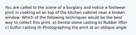 You are called to the scene of a burglary and notice a footwear print in cooking oil on top of the kitchen cabinet near a broken window. Which of the following techniques would be the best way to collect this print. a) Dental stone casting b) Rubber lifter c) Sulfur casting d) Photographing the print at an oblique angle