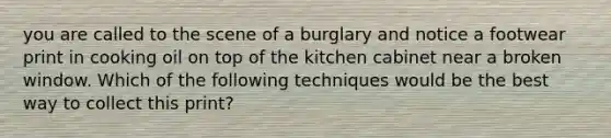 you are called to the scene of a burglary and notice a footwear print in cooking oil on top of the kitchen cabinet near a broken window. Which of the following techniques would be the best way to collect this print?