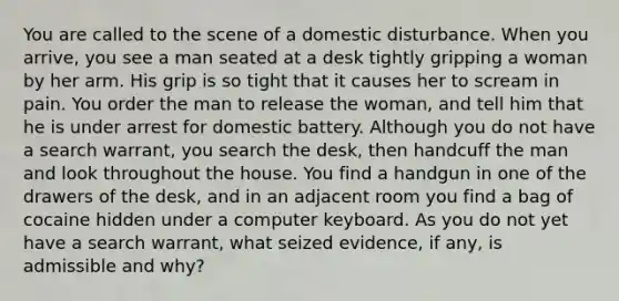 You are called to the scene of a domestic disturbance. When you arrive, you see a man seated at a desk tightly gripping a woman by her arm. His grip is so tight that it causes her to scream in pain. You order the man to release the woman, and tell him that he is under arrest for domestic battery. Although you do not have a search warrant, you search the desk, then handcuff the man and look throughout the house. You find a handgun in one of the drawers of the desk, and in an adjacent room you find a bag of cocaine hidden under a computer keyboard. As you do not yet have a search warrant, what seized evidence, if any, is admissible and why?