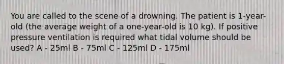 You are called to the scene of a drowning. The patient is 1-year-old (the average weight of a one-year-old is 10 kg). If positive pressure ventilation is required what tidal volume should be used? A - 25ml B - 75ml C - 125ml D - 175ml