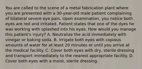 You are called to the scene of a metal fabrication plant where you are presented with a​ 30-year-old male patient complaining of bilateral severe eye pain. Upon​ examination, you notice both eyes are red and irritated. Patient states that one of the dyes he was working with splashed into his eyes. How would you manage this​ patient's injury? A. Neutralize the acid immediately with vinegar or baking soda. B. Irrigate both eyes with copious amounts of water for at least 20 minutes or until you arrive at the medical facility. C. Cover both eyes with​ dry, sterile dressing and transport immediately to the nearest appropriate facility. D. Cover both eyes with a​ moist, sterile dressing.