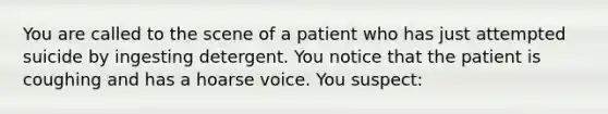 You are called to the scene of a patient who has just attempted suicide by ingesting detergent. You notice that the patient is coughing and has a hoarse voice. You suspect: