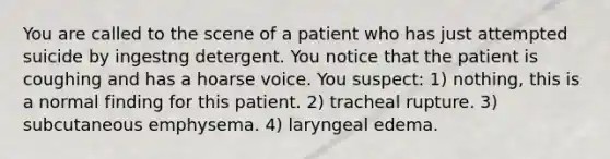 You are called to the scene of a patient who has just attempted suicide by ingestng detergent. You notice that the patient is coughing and has a hoarse voice. You​ suspect: ​1) nothing, this is a normal finding for this patient. 2) tracheal rupture. 3) subcutaneous emphysema. 4) laryngeal edema.