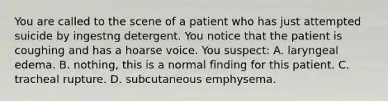 You are called to the scene of a patient who has just attempted suicide by ingestng detergent. You notice that the patient is coughing and has a hoarse voice. You​ suspect: A. laryngeal edema. B. nothing, this is a normal finding for this patient. C. tracheal rupture. D. subcutaneous emphysema.