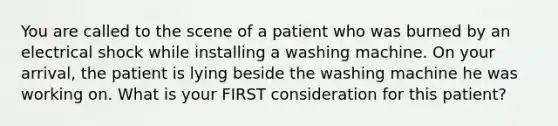 You are called to the scene of a patient who was burned by an electrical shock while installing a washing machine. On your​ arrival, the patient is lying beside the washing machine he was working on. What is your FIRST consideration for this​ patient?