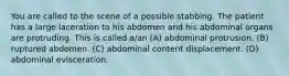 You are called to the scene of a possible stabbing. The patient has a large laceration to his abdomen and his abdominal organs are protruding. This is called a/an (A) abdominal protrusion. (B) ruptured abdomen. (C) abdominal content displacement. (D) abdominal evisceration.