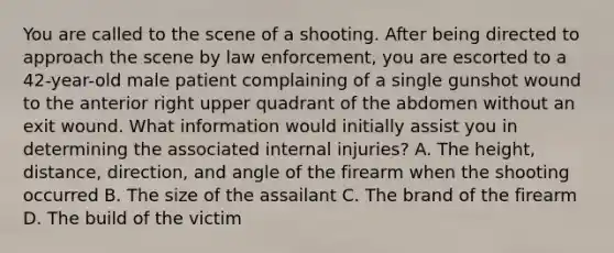 You are called to the scene of a shooting. After being directed to approach the scene by law​ enforcement, you are escorted to a​ 42-year-old male patient complaining of a single gunshot wound to the anterior right upper quadrant of the abdomen without an exit wound. What information would initially assist you in determining the associated internal​ injuries? A. The​ height, distance,​ direction, and angle of the firearm when the shooting occurred B. The size of the assailant C. The brand of the firearm D. The build of the victim