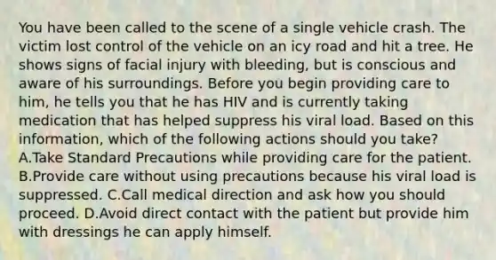 You have been called to the scene of a single vehicle crash. The victim lost control of the vehicle on an icy road and hit a tree. He shows signs of facial injury with​ bleeding, but is conscious and aware of his surroundings. Before you begin providing care to​ him, he tells you that he has HIV and is currently taking medication that has helped suppress his viral load. Based on this​ information, which of the following actions should you​ take? A.Take Standard Precautions while providing care for the patient. B.Provide care without using precautions because his viral load is suppressed. C.Call medical direction and ask how you should proceed. D.Avoid direct contact with the patient but provide him with dressings he can apply himself.