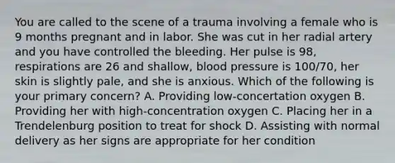 You are called to the scene of a trauma involving a female who is 9 months pregnant and in labor. She was cut in her radial artery and you have controlled the bleeding. Her pulse is 98, respirations are 26 and shallow, blood pressure is 100/70, her skin is slightly pale, and she is anxious. Which of the following is your primary concern? A. Providing low-concertation oxygen B. Providing her with high-concentration oxygen C. Placing her in a Trendelenburg position to treat for shock D. Assisting with normal delivery as her signs are appropriate for her condition