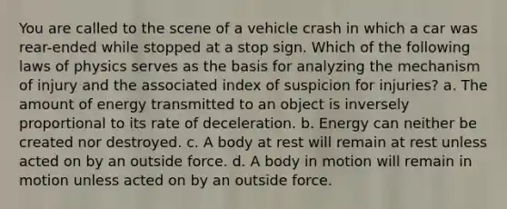 You are called to the scene of a vehicle crash in which a car was rear-ended while stopped at a stop sign. Which of the following laws of physics serves as the basis for analyzing the mechanism of injury and the associated index of suspicion for injuries? a. The amount of energy transmitted to an object is inversely proportional to its rate of deceleration. b. Energy can neither be created nor destroyed. c. A body at rest will remain at rest unless acted on by an outside force. d. A body in motion will remain in motion unless acted on by an outside force.