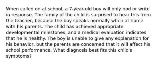 When called on at school, a 7-year-old boy will only nod or write in response. The family of the child is surprised to hear this from the teacher, because the boy speaks normally when at home with his parents. The child has achieved appropriate developmental milestones, and a medical evaluation indicates that he is healthy. The boy is unable to give any explanation for his behavior, but the parents are concerned that it will affect his school performance. What diagnosis best fits this child's symptoms?