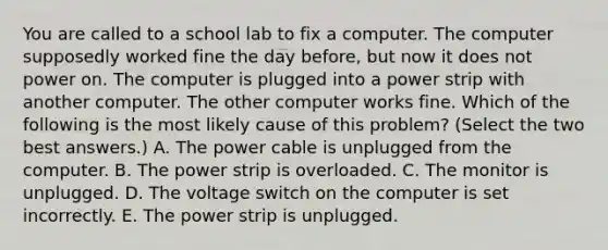 You are called to a school lab to fix a computer. The computer supposedly worked fine the day before, but now it does not power on. The computer is plugged into a power strip with another computer. The other computer works fine. Which of the following is the most likely cause of this problem? (Select the two best answers.) A. The power cable is unplugged from the computer. B. The power strip is overloaded. C. The monitor is unplugged. D. The voltage switch on the computer is set incorrectly. E. The power strip is unplugged.