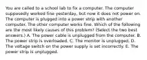 You are called to a school lab to fix a computer. The computer supposedly worked fine yesterday, but now it does not power on. The computer is plugged into a power strip with another computer. The other computer works fine. Which of the following are the most likely causes of this problem? (Select the two best answers.) A. The power cable is unplugged from the computer. B. The power strip is overloaded. C. The monitor is unplugged. D. The voltage switch on the power supply is set incorrectly. E. The power strip is unplugged.