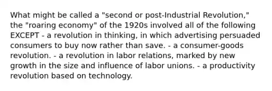 What might be called a "second or post-Industrial Revolution," the "roaring economy" of the 1920s involved all of the following EXCEPT - a revolution in thinking, in which advertising persuaded consumers to buy now rather than save. - a consumer-goods revolution. - a revolution in labor relations, marked by new growth in the size and influence of <a href='https://www.questionai.com/knowledge/knfd2oEIT4-labor-unions' class='anchor-knowledge'>labor unions</a>. - a productivity revolution based on technology.