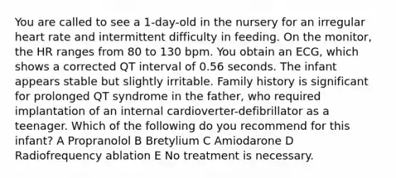 You are called to see a 1-day-old in the nursery for an irregular heart rate and intermittent difficulty in feeding. On the monitor, the HR ranges from 80 to 130 bpm. You obtain an ECG, which shows a corrected QT interval of 0.56 seconds. The infant appears stable but slightly irritable. Family history is significant for prolonged QT syndrome in the father, who required implantation of an internal cardioverter-defibrillator as a teenager. Which of the following do you recommend for this infant? A Propranolol B Bretylium C Amiodarone D Radiofrequency ablation E No treatment is necessary.