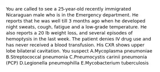 You are called to see a 25-year-old recently immigrated Nicaraguan male who is in the Emergency department. He reports that he was well till 3 months ago when he developed night sweats, cough, fatigue and a low-grade temperature. He also reports a 20 lb weight loss, and several episodes of hemoptysis in the last week. The patient denies IV drug use and has never received a blood transfusion. His CXR shows upper lobe bilateral cavitation. You suspect A.Mycoplasma pneumoniae B.Streptococcal pneumonia C.Pneumocystis carinii pneumonia (PCP) D.Legionella pneumophilla E.Mycobacterium tuberculosis