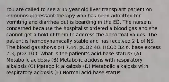 You are called to see a 35-year-old liver transplant patient on immunosuppressant therapy who has been admitted for vomiting and diarrhea but is boarding in the ED. The nurse is concerned because the hospitalist ordered a blood gas and she cannot get a hold of them to address the abnormal values. The patient is hemodynamically stable and has received 2 L of NS. The blood gas shows pH 7.44, pCO2 48, HCO3 32.6, base excess 7.3, pO2 100. What is the patient's acid-base status? (A) Metabolic acidosis (B) Metabolic acidosis with respiratory alkalosis (C) Metabolic alkalosis (D) Metabolic alkalosis with respiratory acidosis (E) Normal acid-base status