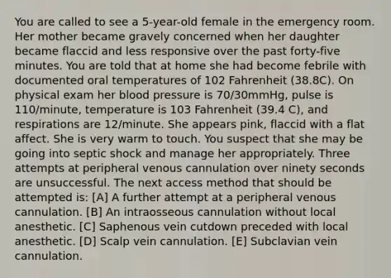 You are called to see a 5-year-old female in the emergency room. Her mother became gravely concerned when her daughter became flaccid and less responsive over the past forty-five minutes. You are told that at home she had become febrile with documented oral temperatures of 102 Fahrenheit (38.8C). On physical exam her blood pressure is 70/30mmHg, pulse is 110/minute, temperature is 103 Fahrenheit (39.4 C), and respirations are 12/minute. She appears pink, flaccid with a flat affect. She is very warm to touch. You suspect that she may be going into septic shock and manage her appropriately. Three attempts at peripheral venous cannulation over ninety seconds are unsuccessful. The next access method that should be attempted is: [A] A further attempt at a peripheral venous cannulation. [B] An intraosseous cannulation without local anesthetic. [C] Saphenous vein cutdown preceded with local anesthetic. [D] Scalp vein cannulation. [E] Subclavian vein cannulation.