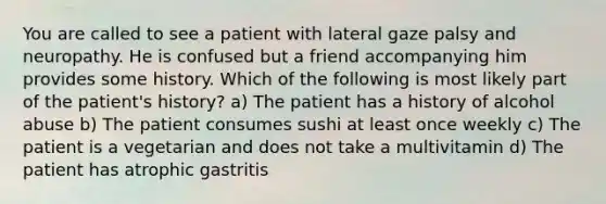 You are called to see a patient with lateral gaze palsy and neuropathy. He is confused but a friend accompanying him provides some history. Which of the following is most likely part of the patient's history? a) The patient has a history of alcohol abuse b) The patient consumes sushi at least once weekly c) The patient is a vegetarian and does not take a multivitamin d) The patient has atrophic gastritis