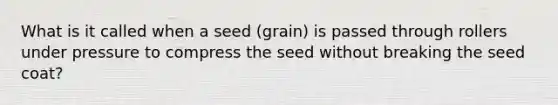 What is it called when a seed (grain) is passed through rollers under pressure to compress the seed without breaking the seed coat?