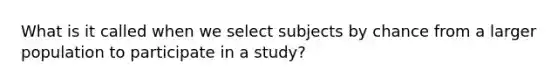 What is it called when we select subjects by chance from a larger population to participate in a study?