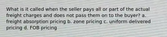 What is it called when the seller pays all or part of the actual freight charges and does not pass them on to the buyer? a. freight absorption pricing b. zone pricing c. uniform delivered pricing d. FOB pricing