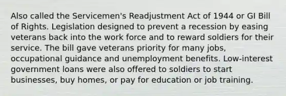 Also called the Servicemen's Readjustment Act of 1944 or GI Bill of Rights. Legislation designed to prevent a recession by easing veterans back into the work force and to reward soldiers for their service. The bill gave veterans priority for many jobs, occupational guidance and unemployment benefits. Low-interest government loans were also offered to soldiers to start businesses, buy homes, or pay for education or job training.