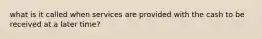 what is it called when services are provided with the cash to be received at a later time?