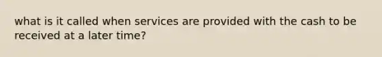 what is it called when services are provided with the cash to be received at a later time?