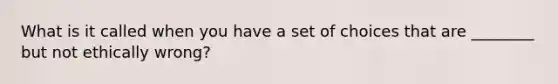 What is it called when you have a set of choices that are ________ but not ethically wrong?