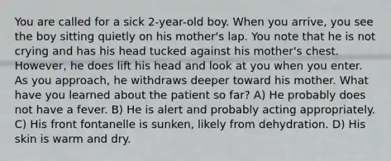 You are called for a sick 2-year-old boy. When you arrive, you see the boy sitting quietly on his mother's lap. You note that he is not crying and has his head tucked against his mother's chest. However, he does lift his head and look at you when you enter. As you approach, he withdraws deeper toward his mother. What have you learned about the patient so far? A) He probably does not have a fever. B) He is alert and probably acting appropriately. C) His front fontanelle is sunken, likely from dehydration. D) His skin is warm and dry.