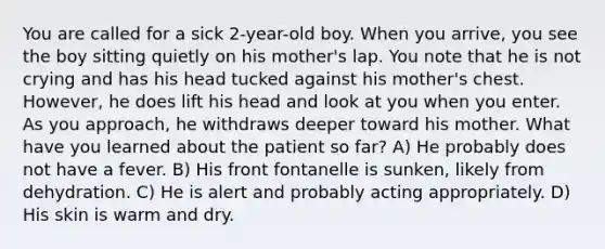 You are called for a sick 2-year-old boy. When you arrive, you see the boy sitting quietly on his mother's lap. You note that he is not crying and has his head tucked against his mother's chest. However, he does lift his head and look at you when you enter. As you approach, he withdraws deeper toward his mother. What have you learned about the patient so far? A) He probably does not have a fever. B) His front fontanelle is sunken, likely from dehydration. C) He is alert and probably acting appropriately. D) His skin is warm and dry.