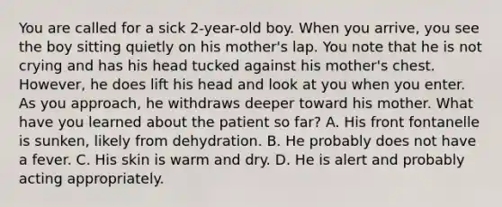 You are called for a sick​ 2-year-old boy. When you​ arrive, you see the boy sitting quietly on his​ mother's lap. You note that he is not crying and has his head tucked against his​ mother's chest.​ However, he does lift his head and look at you when you enter. As you​ approach, he withdraws deeper toward his mother. What have you learned about the patient so​ far? A. His front fontanelle is​ sunken, likely from dehydration. B. He probably does not have a fever. C. His skin is warm and dry. D. He is alert and probably acting appropriately.