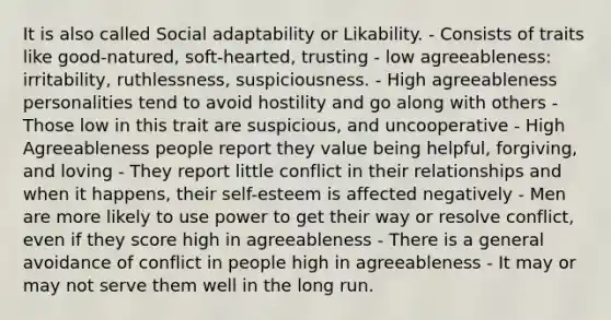 It is also called Social adaptability or Likability. - Consists of traits like good-natured, soft-hearted, trusting - low agreeableness: irritability, ruthlessness, suspiciousness. - High agreeableness personalities tend to avoid hostility and go along with others - Those low in this trait are suspicious, and uncooperative - High Agreeableness people report they value being helpful, forgiving, and loving - They report little conflict in their relationships and when it happens, their self-esteem is affected negatively - Men are more likely to use power to get their way or resolve conflict, even if they score high in agreeableness - There is a general avoidance of conflict in people high in agreeableness - It may or may not serve them well in the long run.