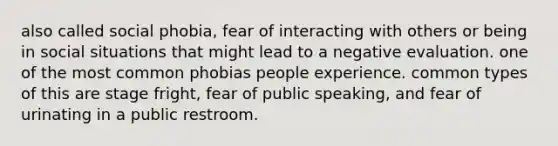 also called social phobia, fear of interacting with others or being in social situations that might lead to a negative evaluation. one of the most common phobias people experience. common types of this are stage fright, fear of public speaking, and fear of urinating in a public restroom.