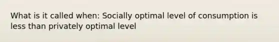 What is it called when: Socially optimal level of consumption is less than privately optimal level