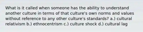 What is it called when someone has the ability to understand another culture in terms of that culture's own norms and values without reference to any other culture's standards? a.) cultural relativism b.) ethnocentrism c.) culture shock d.) cultural lag