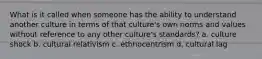 What is it called when someone has the ability to understand another culture in terms of that culture's own norms and values without reference to any other culture's standards? a. culture shock b. cultural relativism c. ethnocentrism d. cultural lag