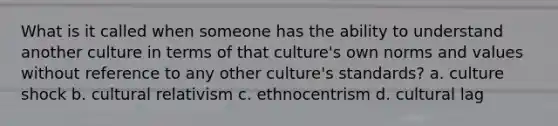 What is it called when someone has the ability to understand another culture in terms of that culture's own norms and values without reference to any other culture's standards? a. culture shock b. cultural relativism c. ethnocentrism d. cultural lag