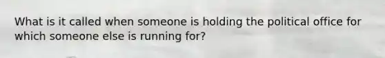 What is it called when someone is holding the political office for which someone else is running for?