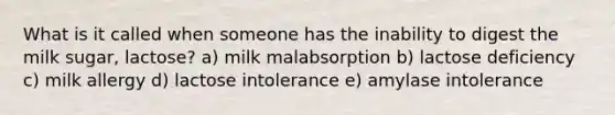 What is it called when someone has the inability to digest the milk sugar, lactose? a) milk malabsorption b) lactose deficiency c) milk allergy d) lactose intolerance e) amylase intolerance