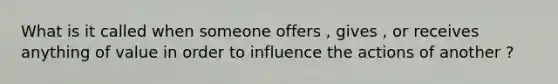 What is it called when someone offers , gives , or receives anything of value in order to influence the actions of another ?