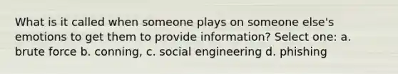 What is it called when someone plays on someone else's emotions to get them to provide information? Select one: a. brute force b. conning, c. social engineering d. phishing